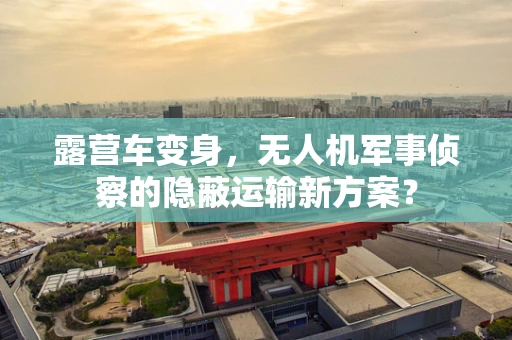 露营车变身，无人机军事侦察的隐蔽运输新方案？