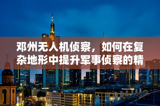 邓州无人机侦察，如何在复杂地形中提升军事侦察的精准度？