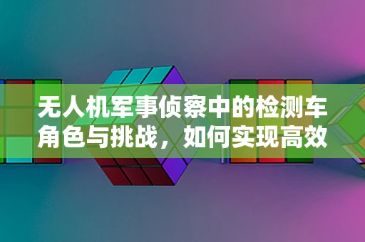 无人机军事侦察中的检测车角色与挑战，如何实现高效协同？
