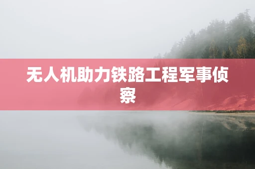 无人机助力铁路工程军事侦察