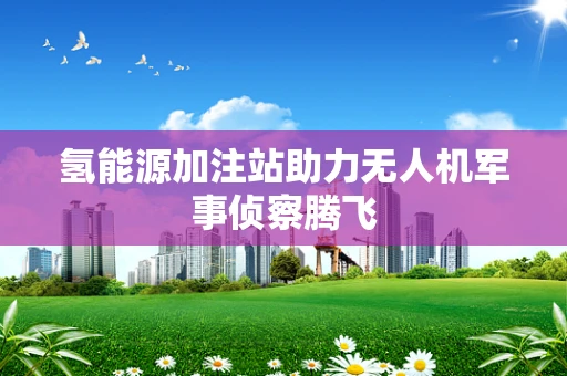 氢能源加注站助力无人机军事侦察腾飞