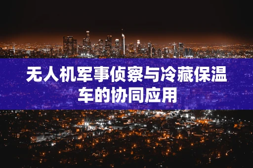 无人机军事侦察与冷藏保温车的协同应用