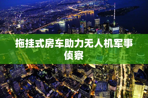 拖挂式房车助力无人机军事侦察