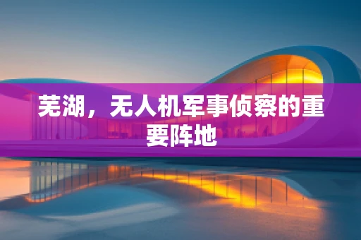 芜湖，无人机军事侦察的重要阵地
