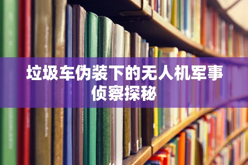垃圾车伪装下的无人机军事侦察探秘