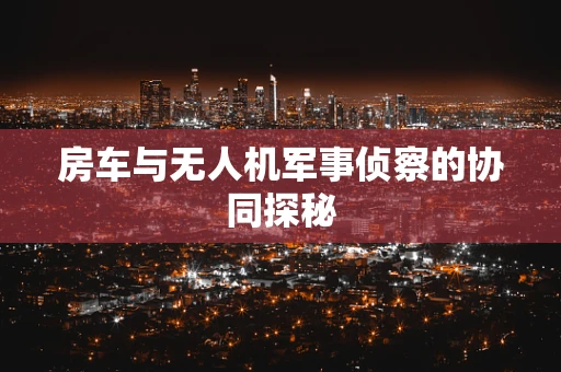 房车与无人机军事侦察的协同探秘