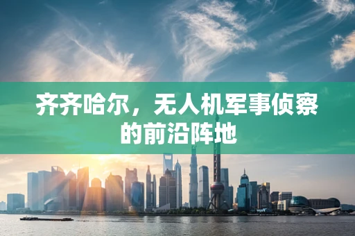 齐齐哈尔，无人机军事侦察的前沿阵地