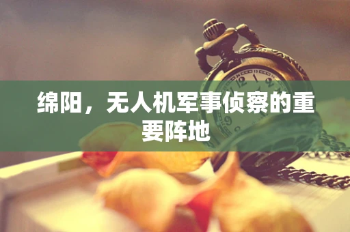 绵阳，无人机军事侦察的重要阵地