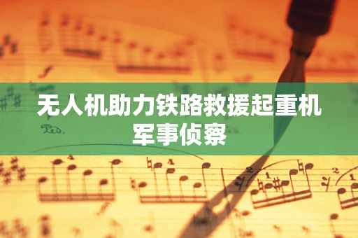 无人机助力铁路救援起重机军事侦察