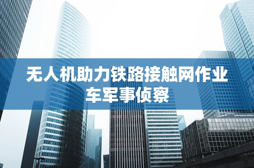无人机助力铁路接触网作业车军事侦察