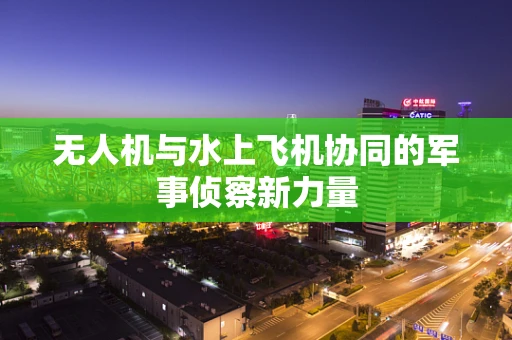 无人机与水上飞机协同的军事侦察新力量