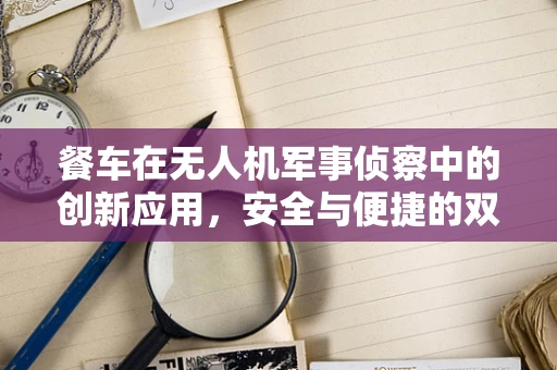 餐车在无人机军事侦察中的创新应用，安全与便捷的双重挑战