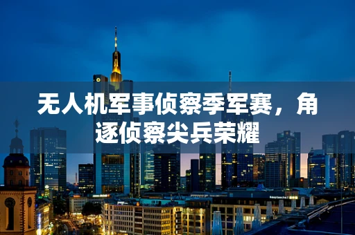 无人机军事侦察季军赛，角逐侦察尖兵荣耀