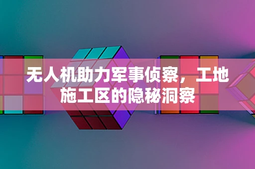 无人机助力军事侦察，工地施工区的隐秘洞察