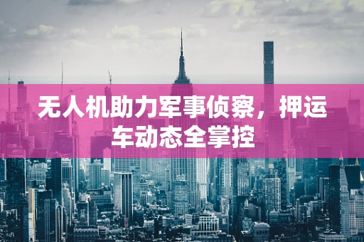 无人机助力军事侦察，押运车动态全掌控