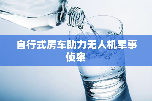 自行式房车助力无人机军事侦察