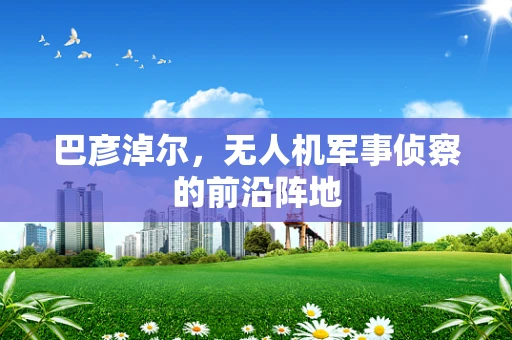 巴彦淖尔，无人机军事侦察的前沿阵地