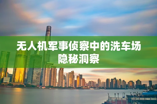 无人机军事侦察中的洗车场隐秘洞察