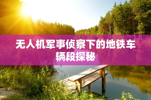 无人机军事侦察下的地铁车辆段探秘