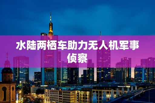 水陆两栖车助力无人机军事侦察