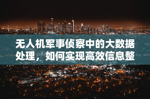 无人机军事侦察中的大数据处理，如何实现高效信息整合与智能分析？