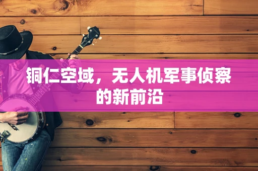 铜仁空域，无人机军事侦察的新前沿