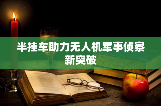 半挂车助力无人机军事侦察新突破
