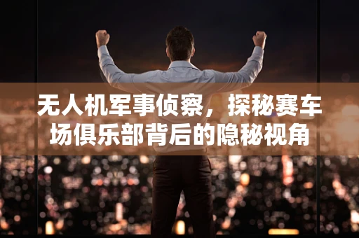 无人机军事侦察，探秘赛车场俱乐部背后的隐秘视角