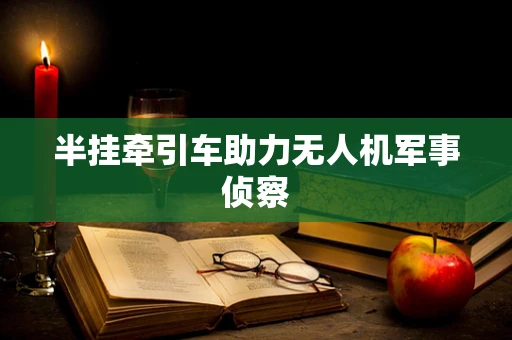 半挂牵引车助力无人机军事侦察