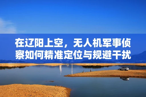 在辽阳上空，无人机军事侦察如何精准定位与规避干扰？