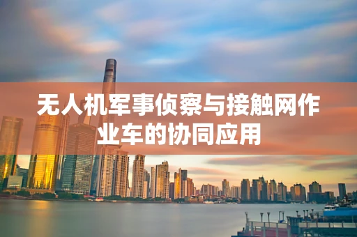 无人机军事侦察与接触网作业车的协同应用