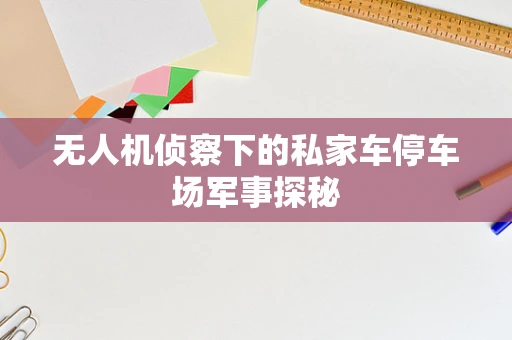 无人机侦察下的私家车停车场军事探秘