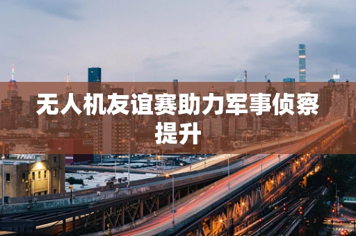 无人机友谊赛助力军事侦察提升