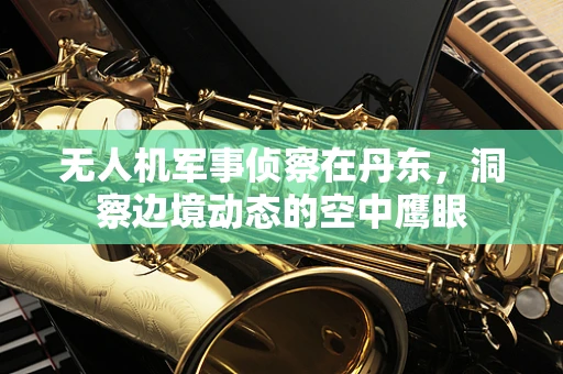 无人机军事侦察在丹东，洞察边境动态的空中鹰眼