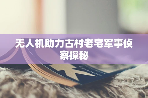 无人机助力古村老宅军事侦察探秘