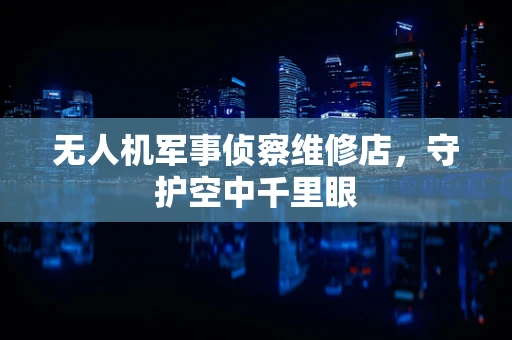 无人机军事侦察维修店，守护空中千里眼