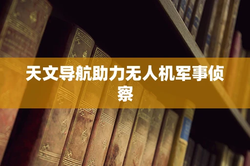 天文导航助力无人机军事侦察