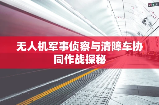 无人机军事侦察与清障车协同作战探秘