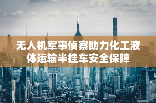无人机军事侦察助力化工液体运输半挂车安全保障