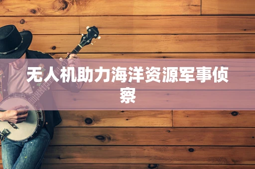 无人机助力海洋资源军事侦察