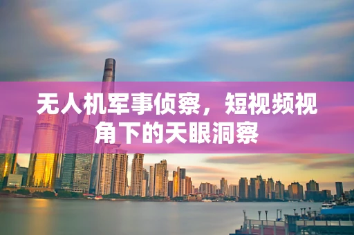 无人机军事侦察，短视频视角下的天眼洞察