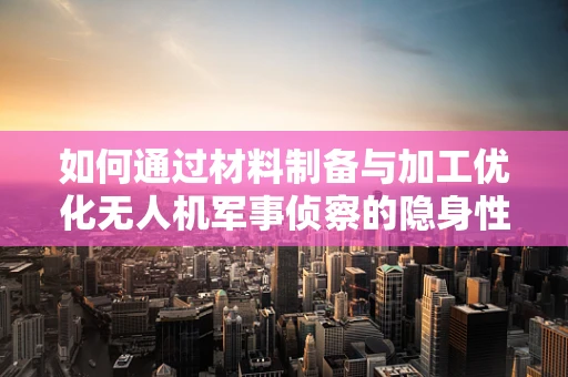 如何通过材料制备与加工优化无人机军事侦察的隐身性能？