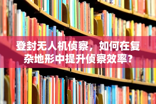 登封无人机侦察，如何在复杂地形中提升侦察效率？