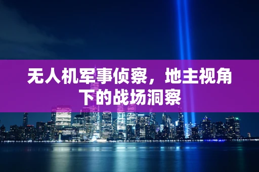 无人机军事侦察，地主视角下的战场洞察