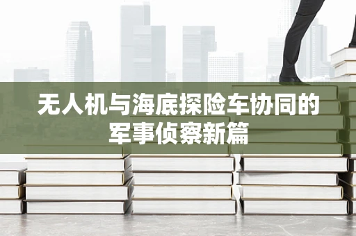 无人机与海底探险车协同的军事侦察新篇