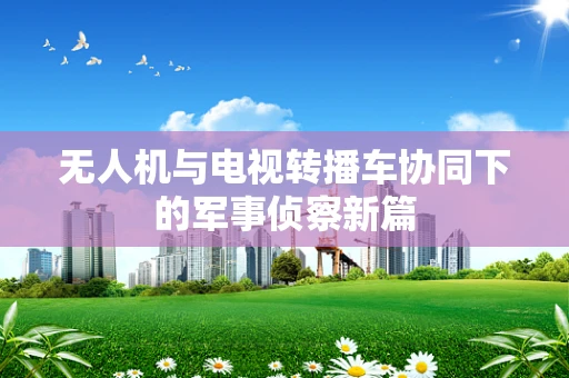 无人机与电视转播车协同下的军事侦察新篇