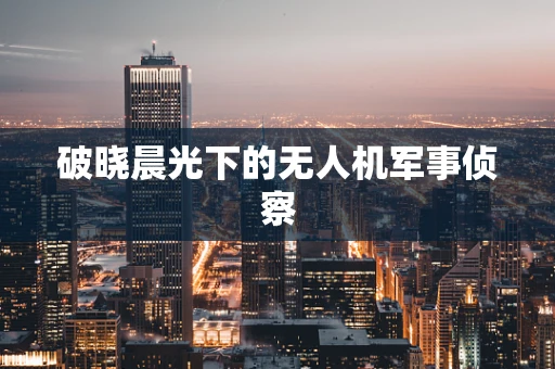 破晓晨光下的无人机军事侦察