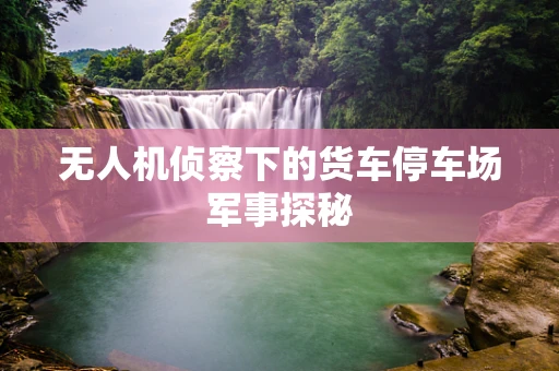 无人机侦察下的货车停车场军事探秘