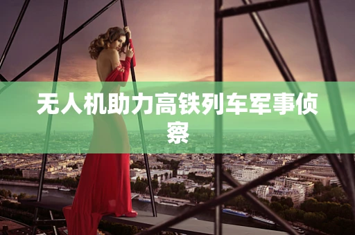 无人机助力高铁列车军事侦察