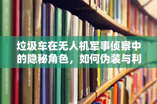垃圾车在无人机军事侦察中的隐秘角色，如何伪装与利用？